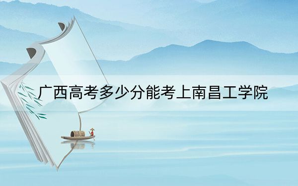 广西高考多少分能考上南昌工学院?附2022-2024年最低录取分数线
