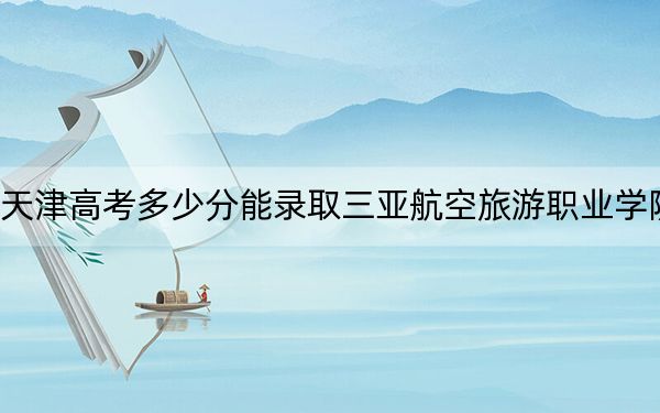 天津高考多少分能录取三亚航空旅游职业学院?附2022-2024年最低录取分数线