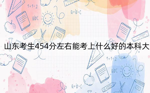 山东考生454分左右能考上什么好的本科大学?(附带2022-2024年454左右高校名单)