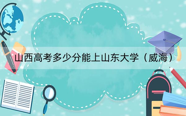 山西高考多少分能上山东大学(威海)?附2022-2024年最低录取分数线