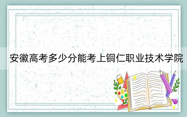 安徽高考多少分能考上铜仁职业技术学院？附2022-2024年最低录取分数线