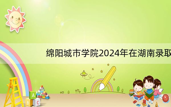 绵阳城市学院2024年在湖南录取分数线和招生计划以及学费