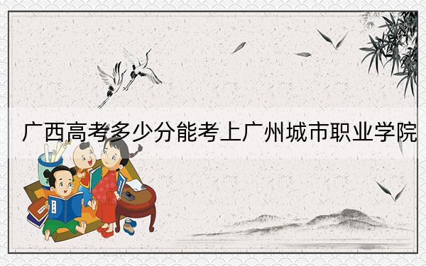 广西高考多少分能考上广州城市职业学院?附2022-2024年最低录取分数线