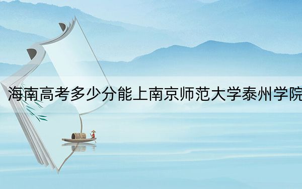 海南高考多少分能上南京师范大学泰州学院?附2022-2024年最低录取分数线