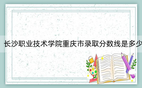 长沙职业技术学院重庆市录取分数线是多少?学费又是多少?