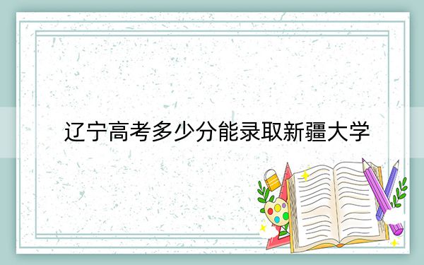 辽宁高考多少分能录取新疆大学?附2022-2024年最低录取分数线