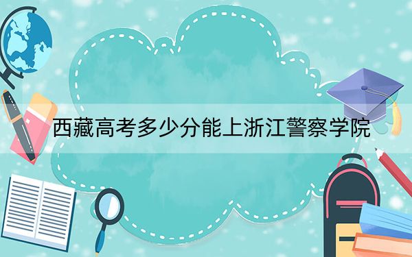 西藏高考多少分能上浙江警察学院?附2022-2024年最低录取分数线
