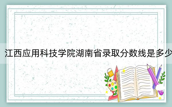 江西应用科技学院湖南省录取分数线是多少？学费又是多少？