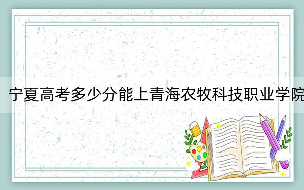 宁夏高考多少分能上青海农牧科技职业学院？2024年文科392分 理科投档线349分