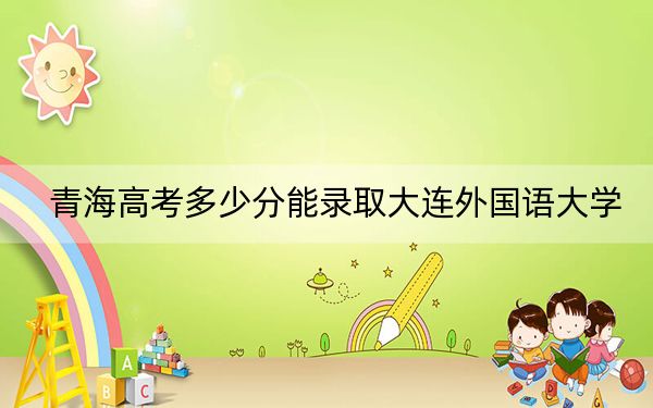 青海高考多少分能录取大连外国语大学?2024年文科录取分426分 理科最低372分