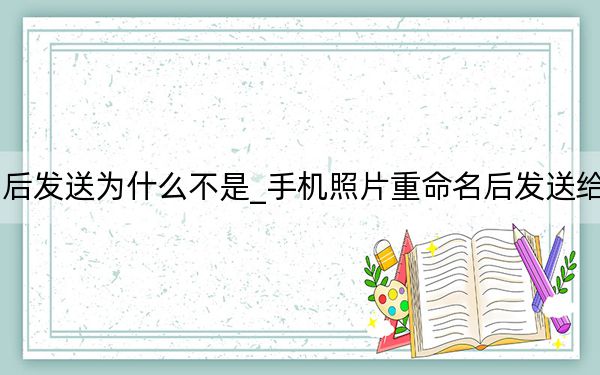 手机照片重命名后发送为什么不是_手机照片重命名后发送给别人后会不会显示
