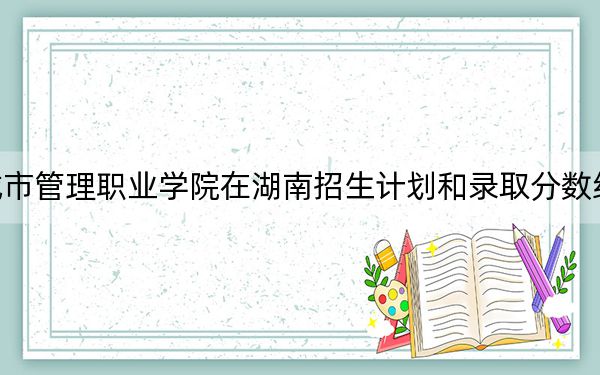 安徽城市管理职业学院在湖南招生计划和录取分数线是多少?2025湖南考生参考