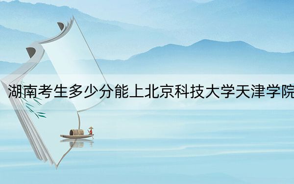 湖南考生多少分能上北京科技大学天津学院？附2022-2024年最低录取分数线