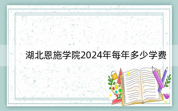 湖北恩施学院2024年每年多少学费?每年9800元-25800元(供湖北考生参考)