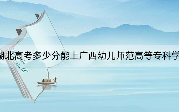 湖北高考多少分能上广西幼儿师范高等专科学校?附2022-2024年最低录取分数线