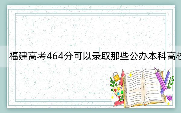 福建高考464分可以录取那些公办本科高校?(附带近三年高校录取名单)