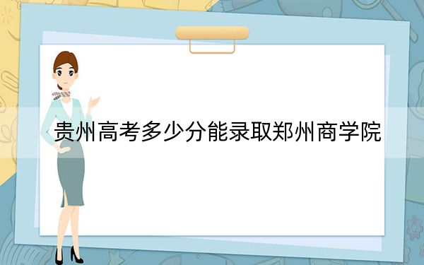 贵州高考多少分能录取郑州商学院?2024年历史类最低472分 物理类投档线431分