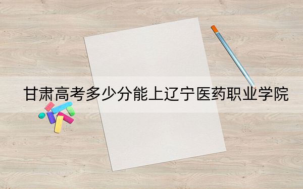 甘肃高考多少分能上辽宁医药职业学院?附2022-2024年最低录取分数线