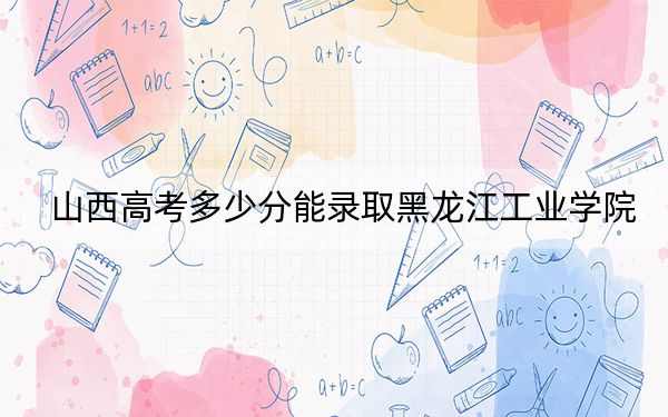 山西高考多少分能录取黑龙江工业学院?附2022-2024年最低录取分数线