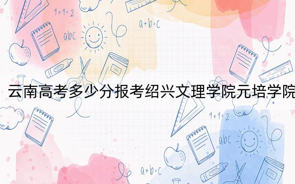 云南高考多少分报考绍兴文理学院元培学院?2024年文科录取分502分 理科投档线421分