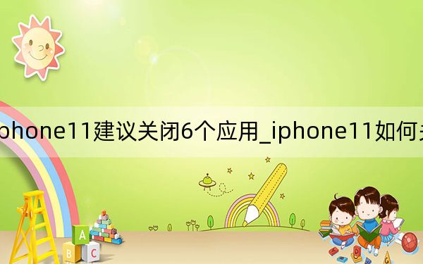 iphone11建议关闭6个应用_iphone11如何关闭全部应用