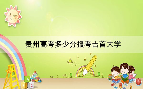 贵州高考多少分报考吉首大学?2024年历史类525分 物理类最低496分