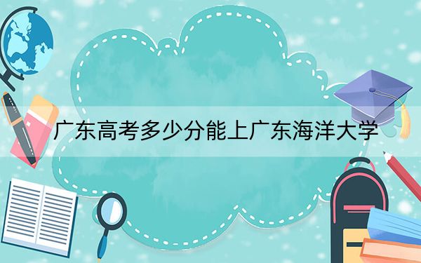广东高考多少分能上广东海洋大学?附2022-2024年最低录取分数线