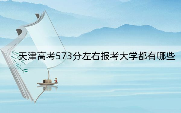 天津高考573分左右报考大学都有哪些？（供2025届高三考生参考）