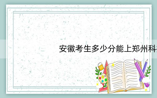 安徽考生多少分能上郑州科技学院?2024年历史类投档线469分 物理类475分