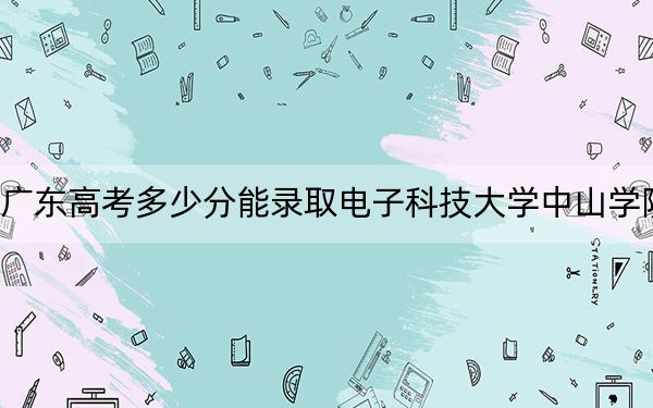 广东高考多少分能录取电子科技大学中山学院?附2022-2024年最低录取分数线