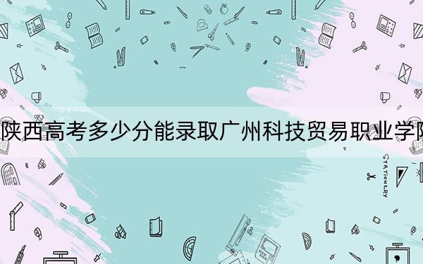 陕西高考多少分能录取广州科技贸易职业学院？2024年文科390分 理科录取分348分