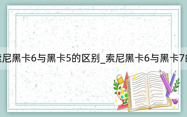 索尼黑卡6与黑卡5的区别_索尼黑卡6与黑卡7的区别