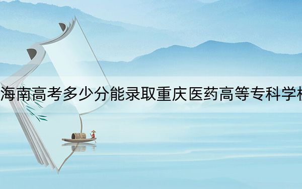 海南高考多少分能录取重庆医药高等专科学校？2024年综合551分