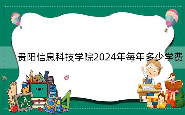 贵阳信息科技学院2024年每年多少学费？每年18500元（供四川考生参考）