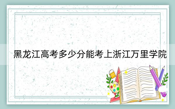 黑龙江高考多少分能考上浙江万里学院?2024年历史类487分 物理类480分