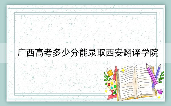 广西高考多少分能录取西安翻译学院?附2022-2024年最低录取分数线