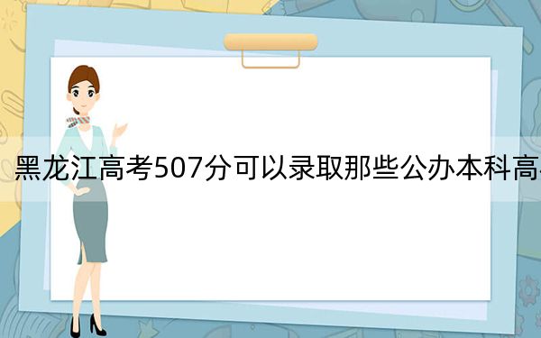 黑龙江高考507分可以录取那些公办本科高校?(供2025年考生参考)