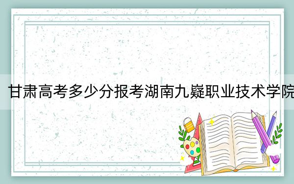 甘肃高考多少分报考湖南九嶷职业技术学院?附2022-2024年最低录取分数线