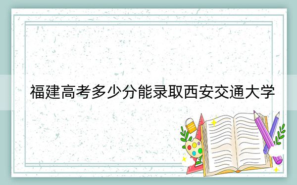 福建高考多少分能录取西安交通大学？附2022-2024年最低录取分数线
