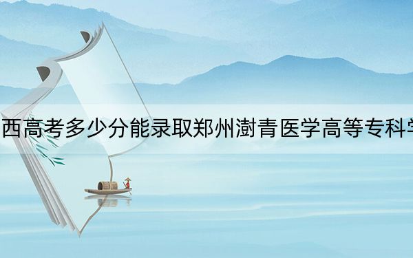 广西高考多少分能录取郑州澍青医学高等专科学校?附2022-2024年最低录取分数线