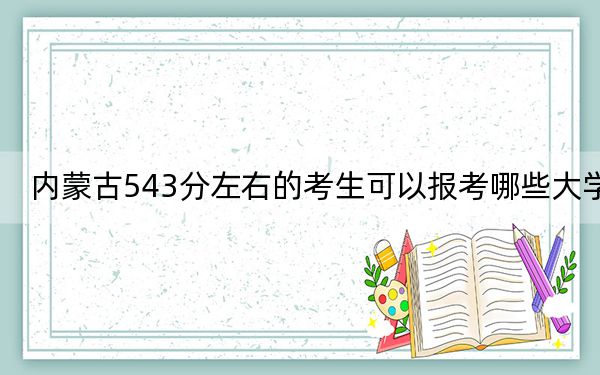 内蒙古543分左右的考生可以报考哪些大学?(附带2022-2024年543录取名单)