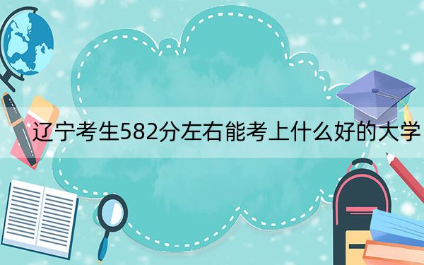 辽宁考生582分左右能考上什么好的大学?(附带近三年高考大学录取名单)