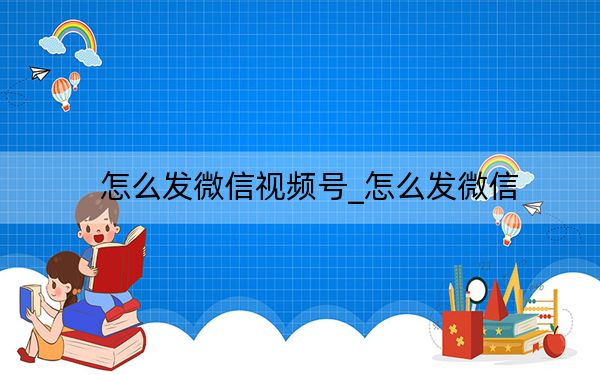 怎么发微信视频号_怎么发微信