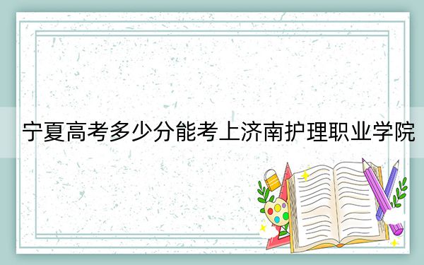 宁夏高考多少分能考上济南护理职业学院?2024年文科投档线395分 理科投档线343分