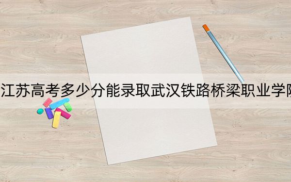 江苏高考多少分能录取武汉铁路桥梁职业学院？2024年历史类录取分351分 物理类399分