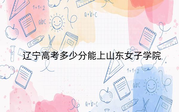 辽宁高考多少分能上山东女子学院?2024年历史类最低463分 物理类464分