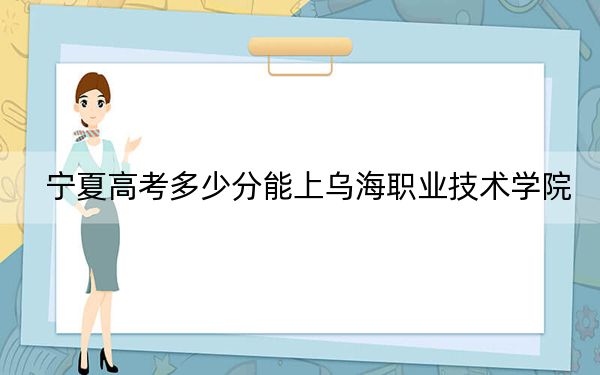 宁夏高考多少分能上乌海职业技术学院？附2022-2024年最低录取分数线