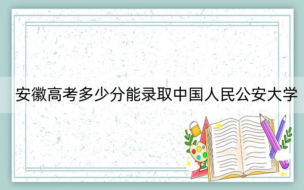 安徽高考多少分能录取中国人民公安大学?附2022-2024年最低录取分数线