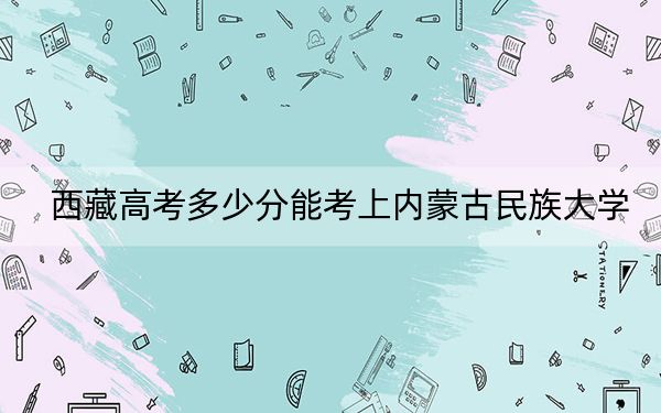 西藏高考多少分能考上内蒙古民族大学?附2022-2024年最低录取分数线