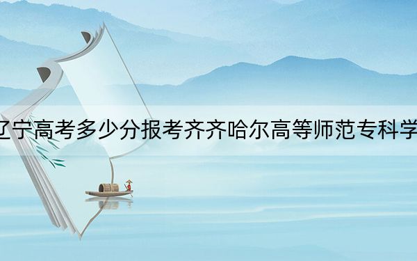 辽宁高考多少分报考齐齐哈尔高等师范专科学校?附2022-2024年最低录取分数线